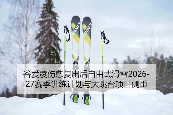 谷爱凌伤愈复出后自由式滑雪2026-27赛季训练计划与大跳台项目侧重